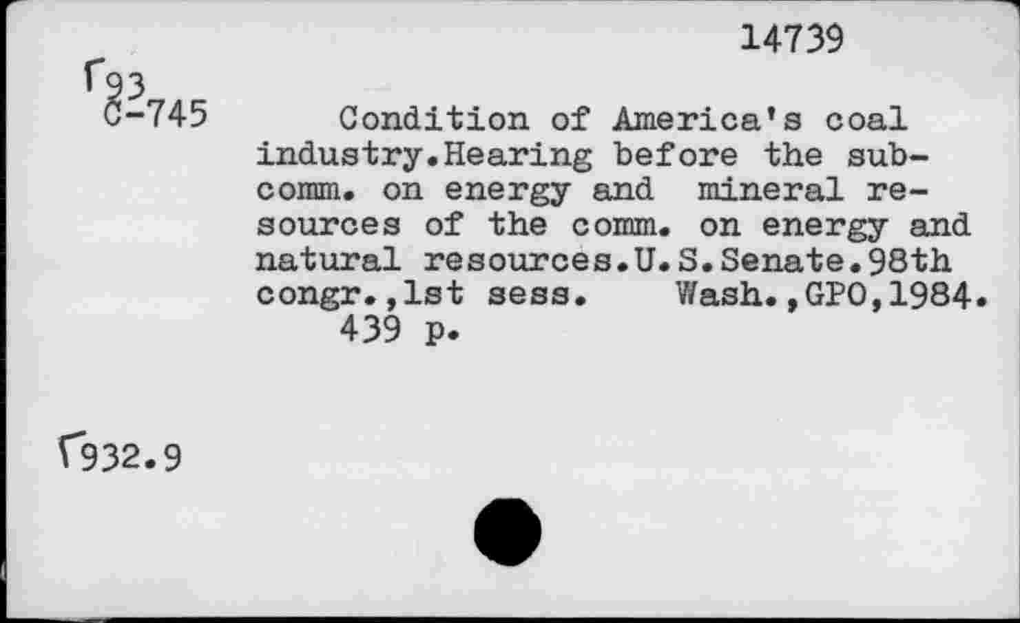 ﻿14739
Condition of America’s coal industry.Hearing before the subcomm. on energy and mineral resources of the comm, on energy and natural resources.U.S.Senate.98th congr.,1st sess. Wash.,GPO,1984 439 p.
C932.9